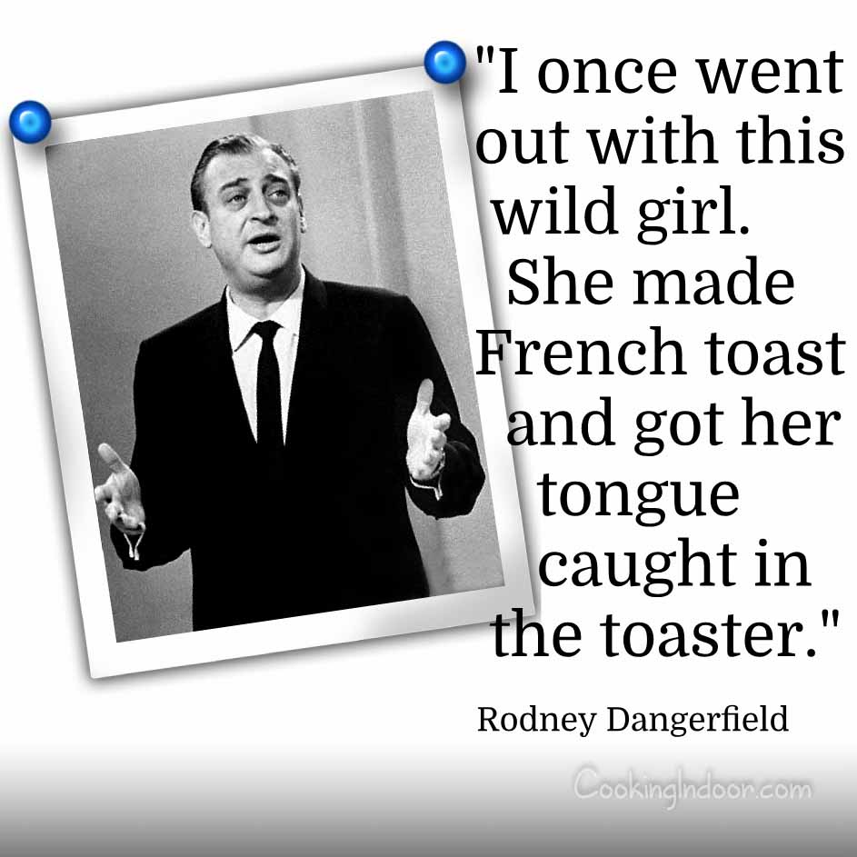 “I once went out with this wild girl. She made French toast and got her tongue caught in the toaster.” – Rodney Dangerfield
