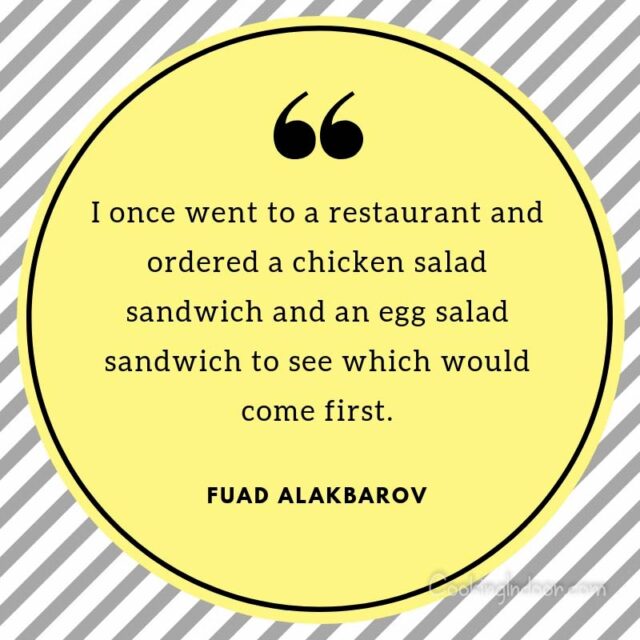“I once went to a restaurant and ordered a chicken salad sandwich and an egg salad sandwich to see which would come first.” – Fuad Alakbarov, Exodus